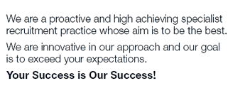 We are a proactive and high achieving specialist
recruitment practice whose aim is to be the best.
We are innovative in our approach and our goal
is to exceed your expectations.
Your Success is Our Success!